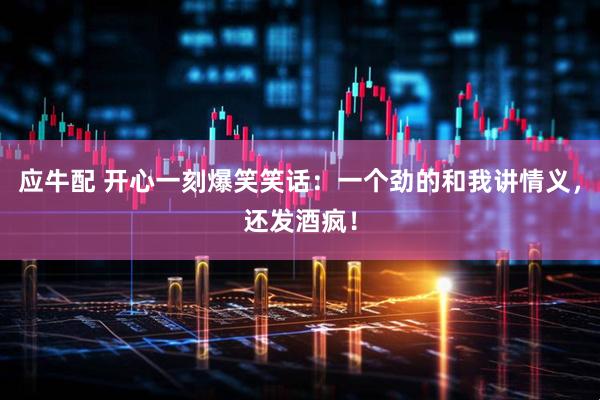 应牛配 开心一刻爆笑笑话：一个劲的和我讲情义，还发酒疯！