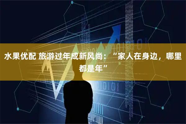 水果优配 旅游过年成新风尚：“家人在身边，哪里都是年”