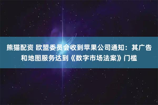 熊猫配资 欧盟委员会收到苹果公司通知：其广告和地图服务达到《数字市场法案》门槛