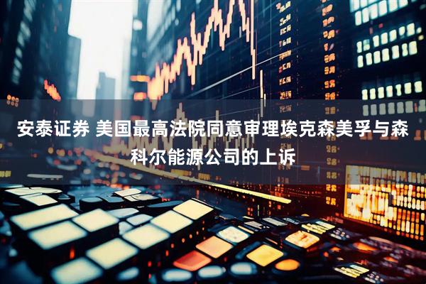 安泰证券 美国最高法院同意审理埃克森美孚与森科尔能源公司的上诉