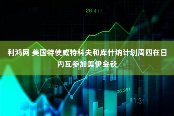 利鸿网 美国特使威特科夫和库什纳计划周四在日内瓦参加美伊会谈