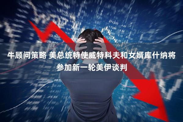 牛顾问策略 美总统特使威特科夫和女婿库什纳将参加新一轮美伊谈判