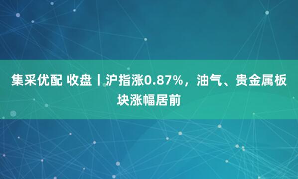 集采优配 收盘丨沪指涨0.87%，油气、贵金属板块涨幅居前