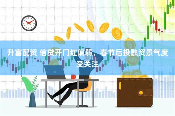 升富配资 信贷开门红偏弱，春节后投融资景气度受关注