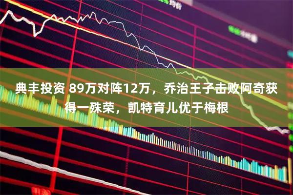 典丰投资 89万对阵12万，乔治王子击败阿奇获得一殊荣，凯特育儿优于梅根
