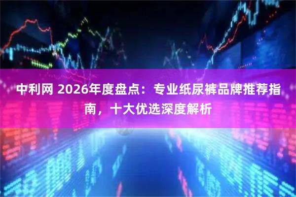 中利网 2026年度盘点：专业纸尿裤品牌推荐指南，十大优选深度解析