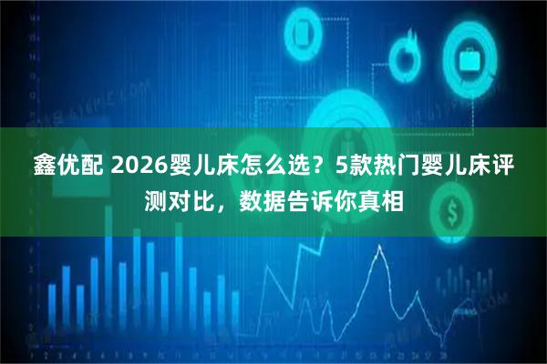 鑫优配 2026婴儿床怎么选？5款热门婴儿床评测对比，数据告诉你真相