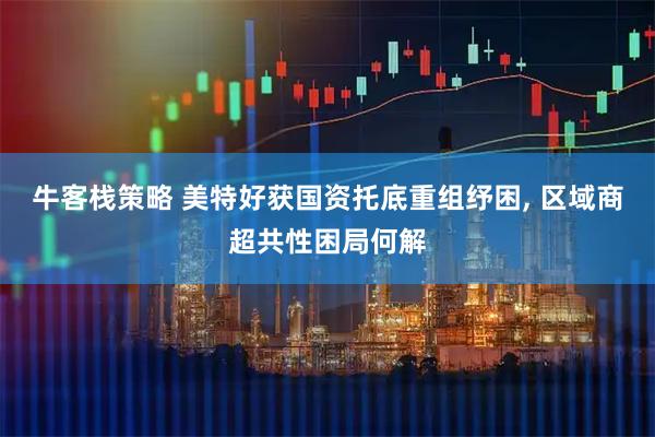 牛客栈策略 美特好获国资托底重组纾困, 区域商超共性困局何解