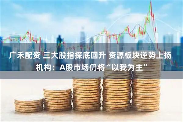 广禾配资 三大股指探底回升 资源板块逆势上扬 机构：A股市场仍将“以我为主”