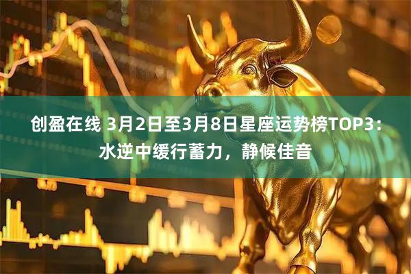 创盈在线 3月2日至3月8日星座运势榜TOP3：水逆中缓行蓄力，静候佳音