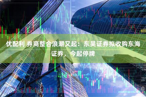 优配利 券商整合浪潮又起：东吴证券拟收购东海证券，今起停牌