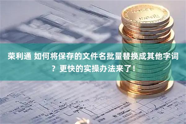 荣利通 如何将保存的文件名批量替换成其他字词？更快的实操办法来了！
