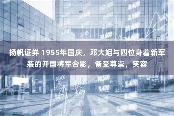 扬帆证券 1955年国庆，邓大姐与四位身着新军装的开国将军合影，备受尊崇，笑容
