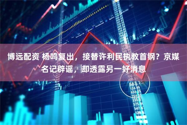 博远配资 杨鸣复出,接替许利民执教首钢?京媒名记辟谣,却透露另一好消息