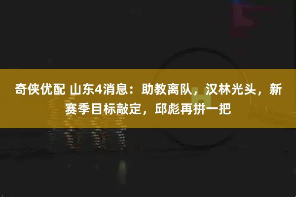 奇侠优配 山东4消息：助教离队，汉林光头，新赛季目标敲定，邱彪再拼一把